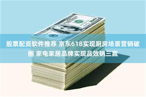 股票配资软件推荐 京东618实现厨房场景营销破圈 家电家居品牌实现品效销三赢
