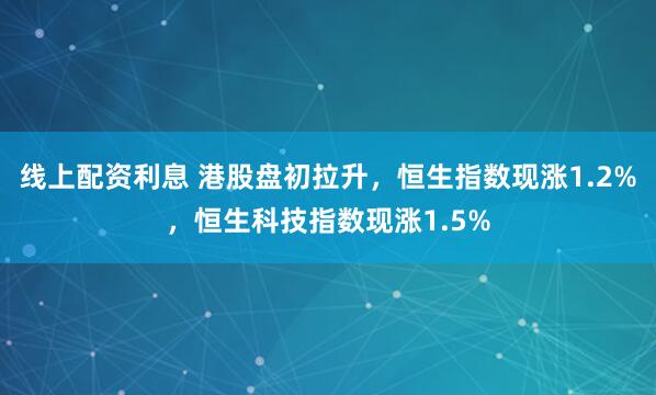 线上配资利息 港股盘初拉升，恒生指数现涨1.2%，恒生科技指数现涨1.5%