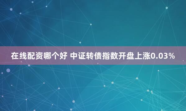 在线配资哪个好 中证转债指数开盘上涨0.03%