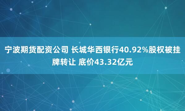 宁波期货配资公司 长城华西银行40.92%股权被挂牌转让 底价43.32亿元