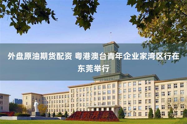 外盘原油期货配资 粤港澳台青年企业家湾区行在东莞举行