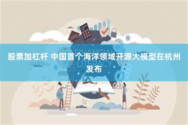 股票加杠杆 中国首个海洋领域开源大模型在杭州发布