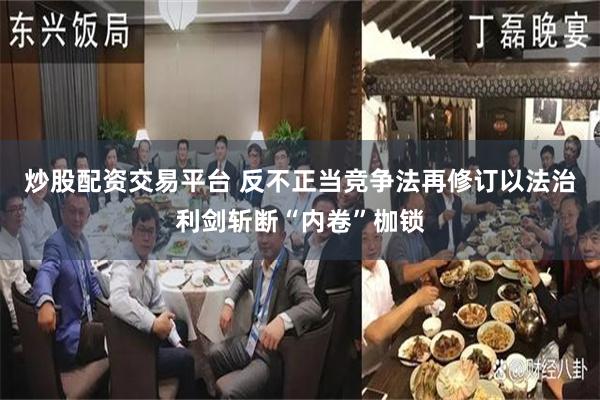 炒股配资交易平台 反不正当竞争法再修订以法治利剑斩断“内卷”枷锁
